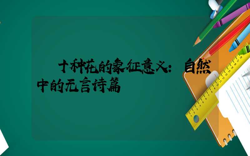 十种花的象征意义:自然中的无言诗篇